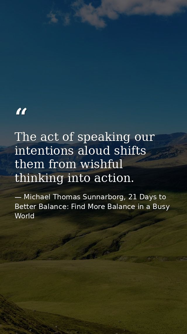 The act of speaking our intentions aloud shifts them from wishful thinking into action. — Michael Thomas Sunnarborg, 21 Days to Better Balance: Find More Balance in a Busy World