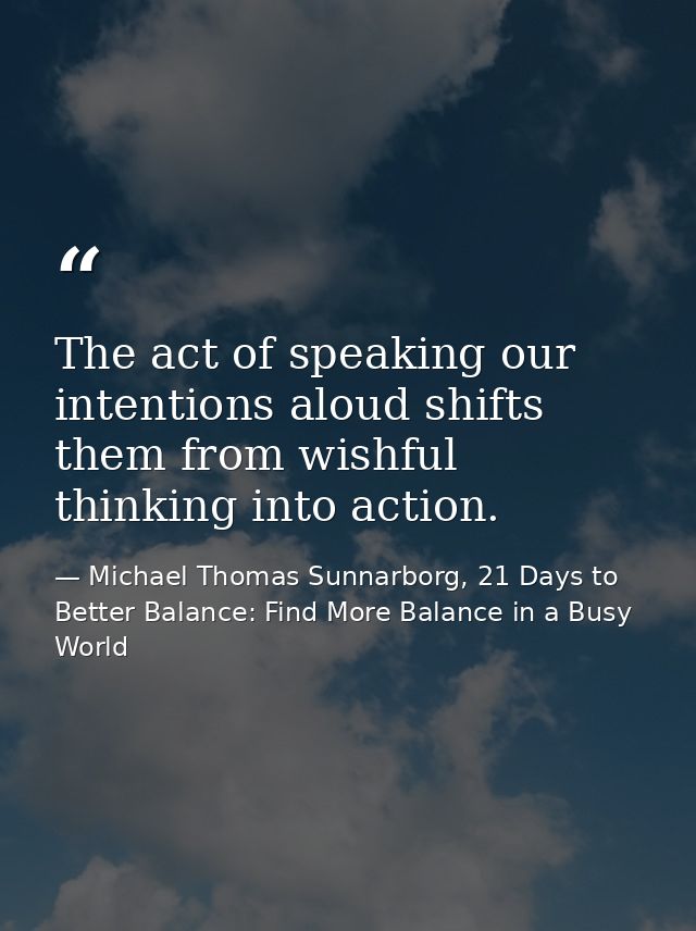 The act of speaking our intentions aloud shifts them from wishful thinking into action. — Michael Thomas Sunnarborg, 21 Days to Better Balance: Find More Balance in a Busy World