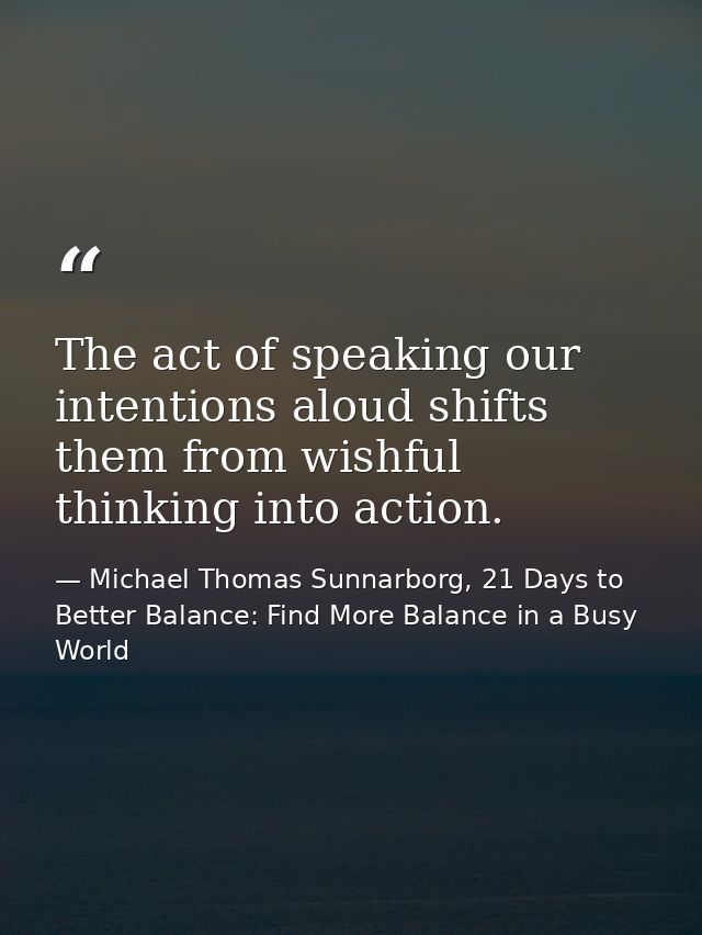 The act of speaking our intentions aloud shifts them from wishful thinking into action. — Michael Thomas Sunnarborg, 21 Days to Better Balance: Find More Balance in a Busy World
