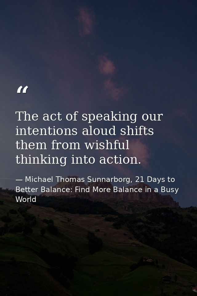 The act of speaking our intentions aloud shifts them from wishful thinking into action. — Michael Thomas Sunnarborg, 21 Days to Better Balance: Find More Balance in a Busy World