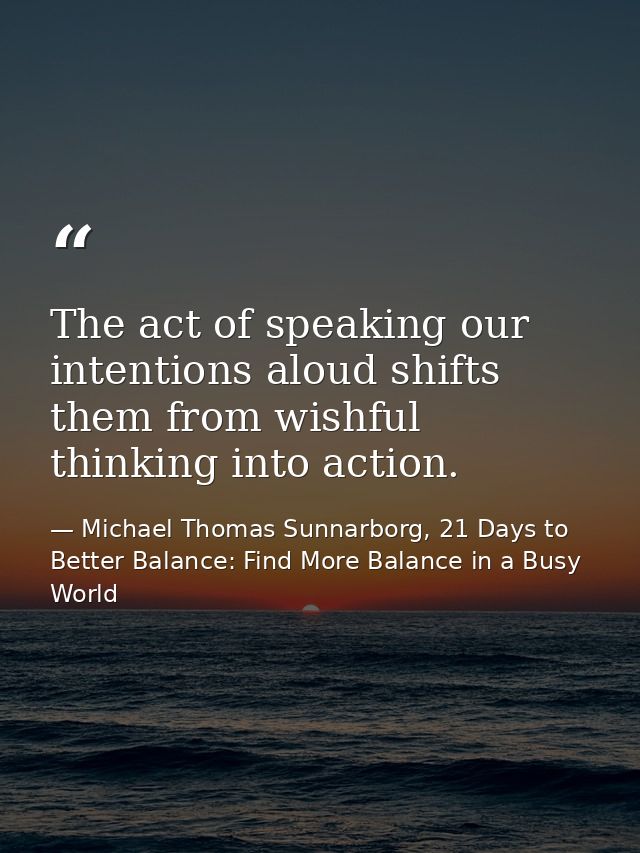 The act of speaking our intentions aloud shifts them from wishful thinking into action. — Michael Thomas Sunnarborg, 21 Days to Better Balance: Find More Balance in a Busy World