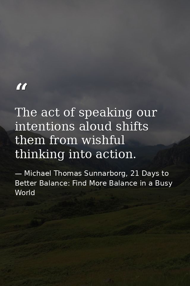 The act of speaking our intentions aloud shifts them from wishful thinking into action. — Michael Thomas Sunnarborg, 21 Days to Better Balance: Find More Balance in a Busy World