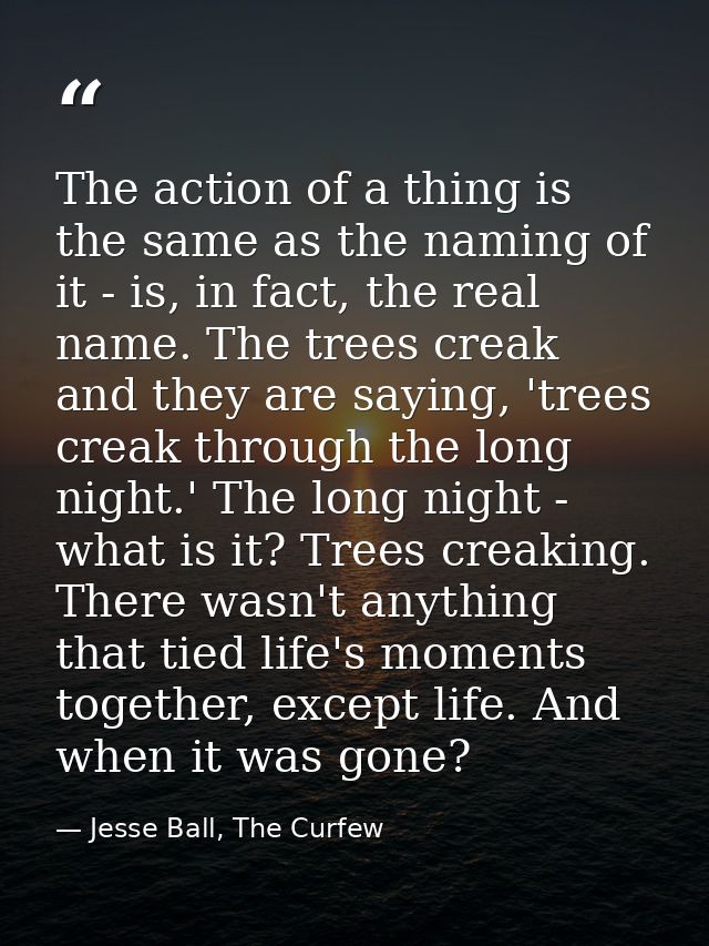 The action of a thing is the same as the naming of it - is, in fact, the real name. The trees creak and they are saying, — Jesse Ball, The Curfew