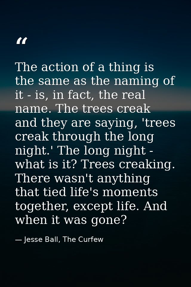 The action of a thing is the same as the naming of it - is, in fact, the real name. The trees creak and they are saying, — Jesse Ball, The Curfew