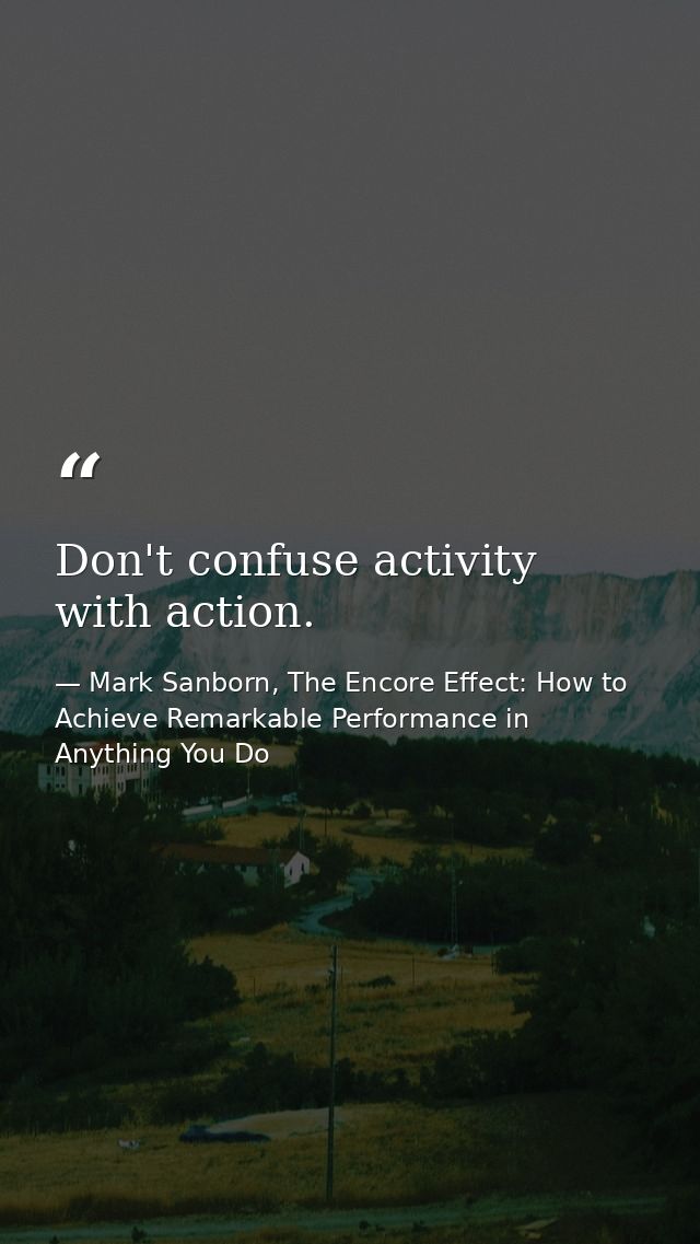 Don't confuse activity with action. — Mark Sanborn, The Encore Effect: How to Achieve Remarkable Performance in Anything You Do