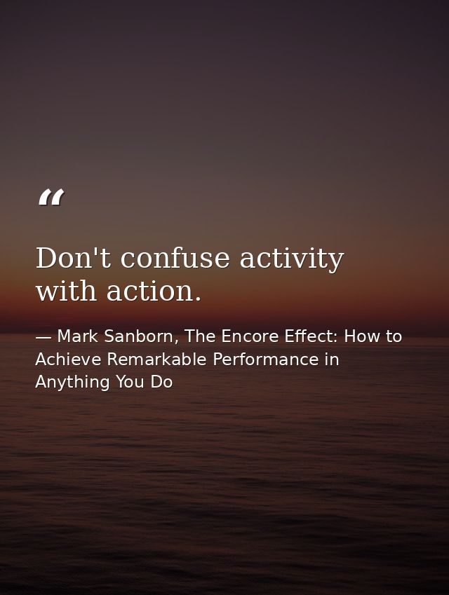 Don't confuse activity with action. — Mark Sanborn, The Encore Effect: How to Achieve Remarkable Performance in Anything You Do
