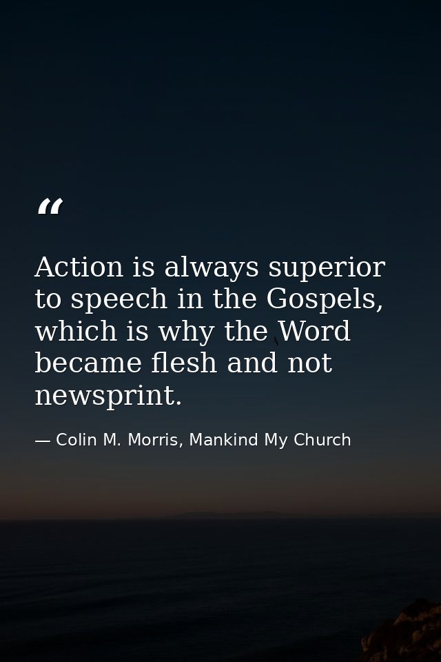 Action is always superior to speech in the Gospels, which is why the Word became flesh and not newsprint. — Colin M. Morris, Mankind My Church