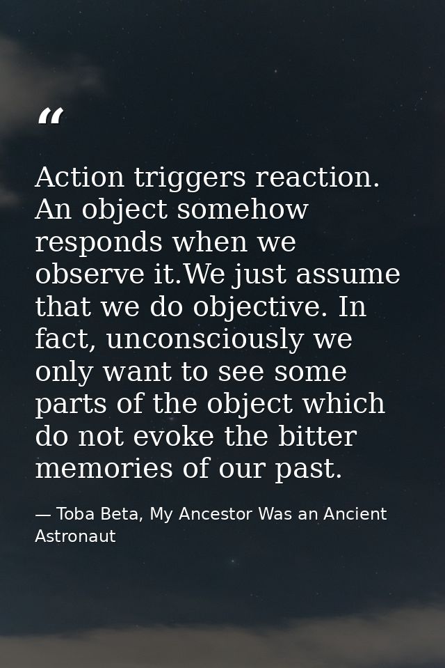 Action triggers reaction. An object somehow responds when we observe it.We just assume that we do objective. In fact, un — Toba Beta, My Ancestor Was an Ancient Astronaut