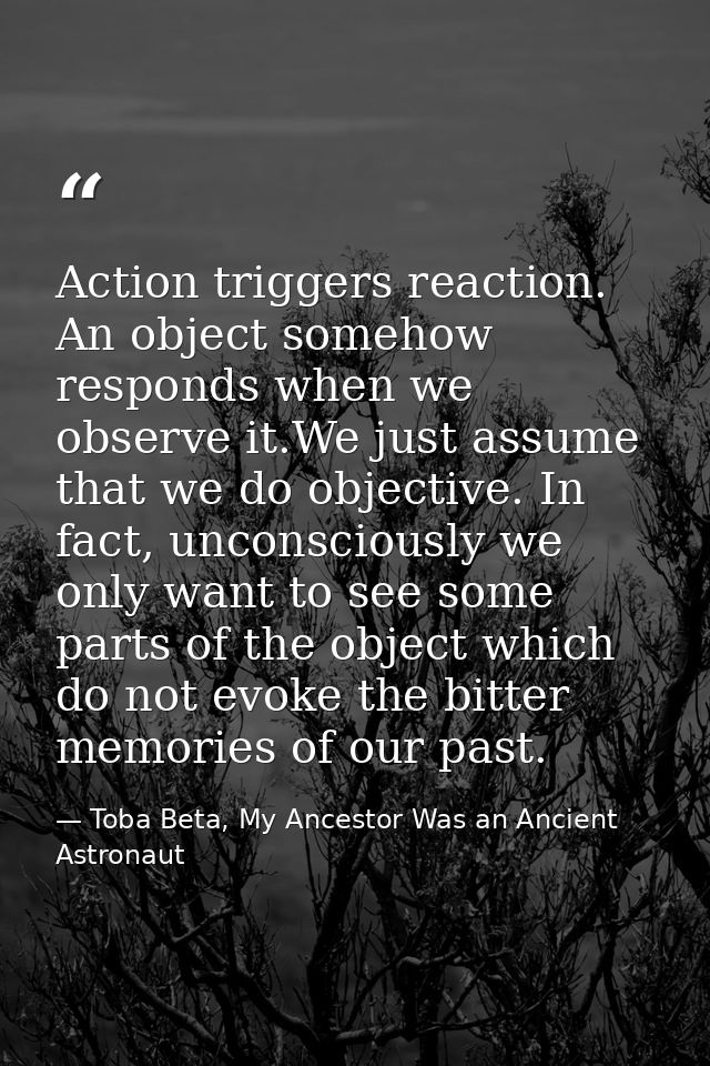 Action triggers reaction. An object somehow responds when we observe it.We just assume that we do objective. In fact, un — Toba Beta, My Ancestor Was an Ancient Astronaut