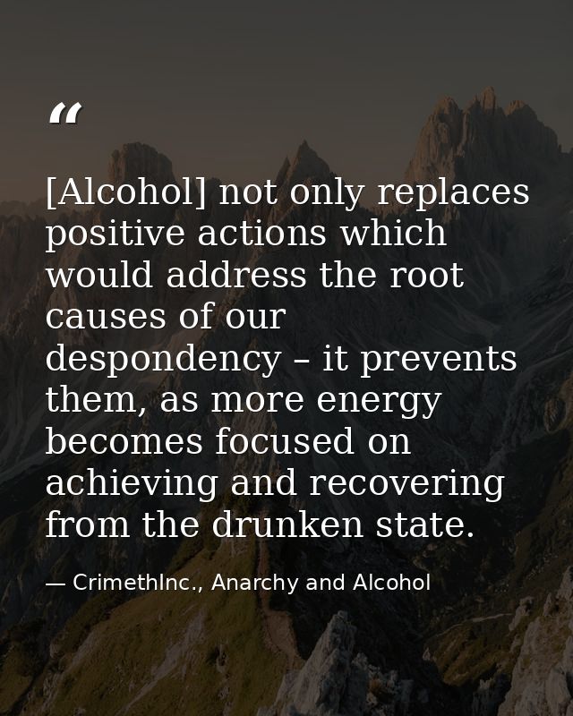 [Alcohol] not only replaces positive actions which would address the root causes of our despondency – it prevents them,  — CrimethInc., Anarchy and Alcohol