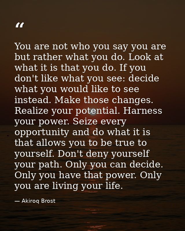You are not who you say you are but rather what you do. Look at what it is that you do. If you don't like what you see:  — Akiroq Brost