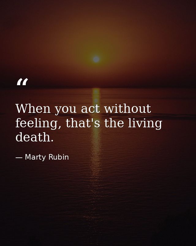 When you act without feeling, that's the living death. — Marty Rubin