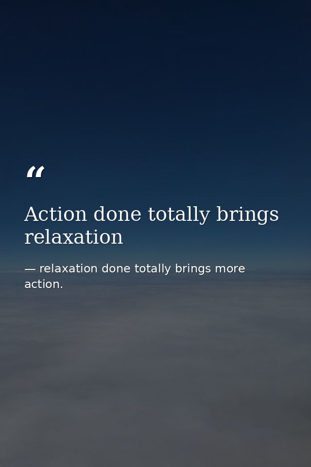 Action done totally brings relaxation — relaxation done totally brings more action.