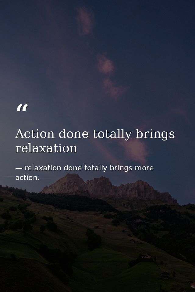 Action done totally brings relaxation — relaxation done totally brings more action.