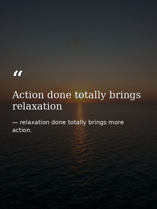 Action done totally brings relaxation — relaxation done totally brings more action.