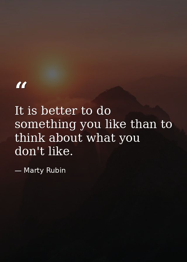 It is better to do something you like than to think about what you don't like. — Marty Rubin