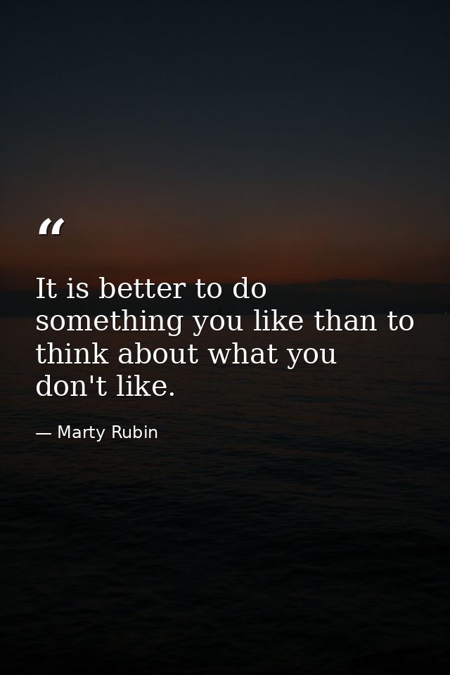 It is better to do something you like than to think about what you don't like. — Marty Rubin