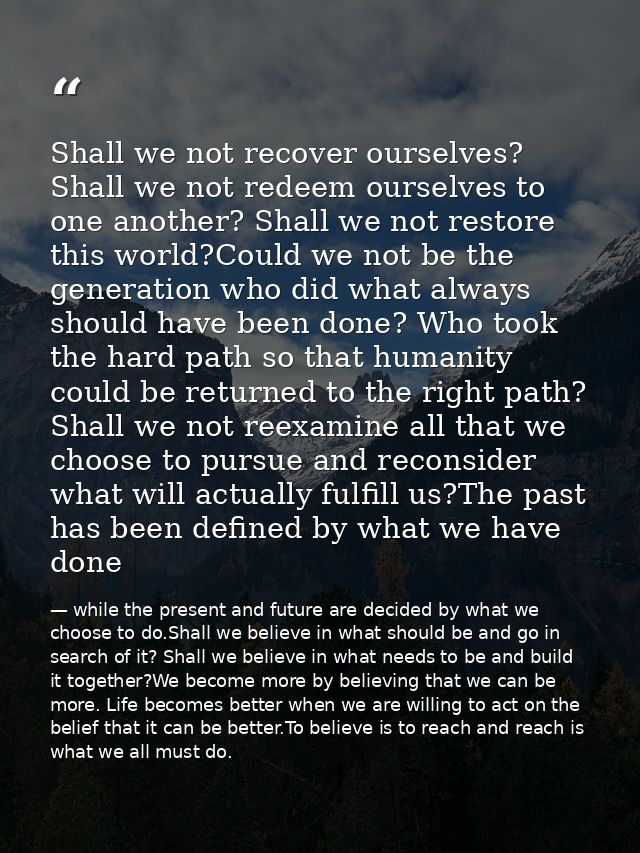Shall we not recover ourselves? Shall we not redeem ourselves to one another? Shall we not restore this world?Could we n — while the present and future are decided by what we choose to do.Shall we believe in what should be and go in search of it? Shall we believe in what needs to be and build it together?We become more by believing that we can be more. Life becomes better when we are willing to act on the belief that it can be better.To believe is to reach and reach is what we all must do.