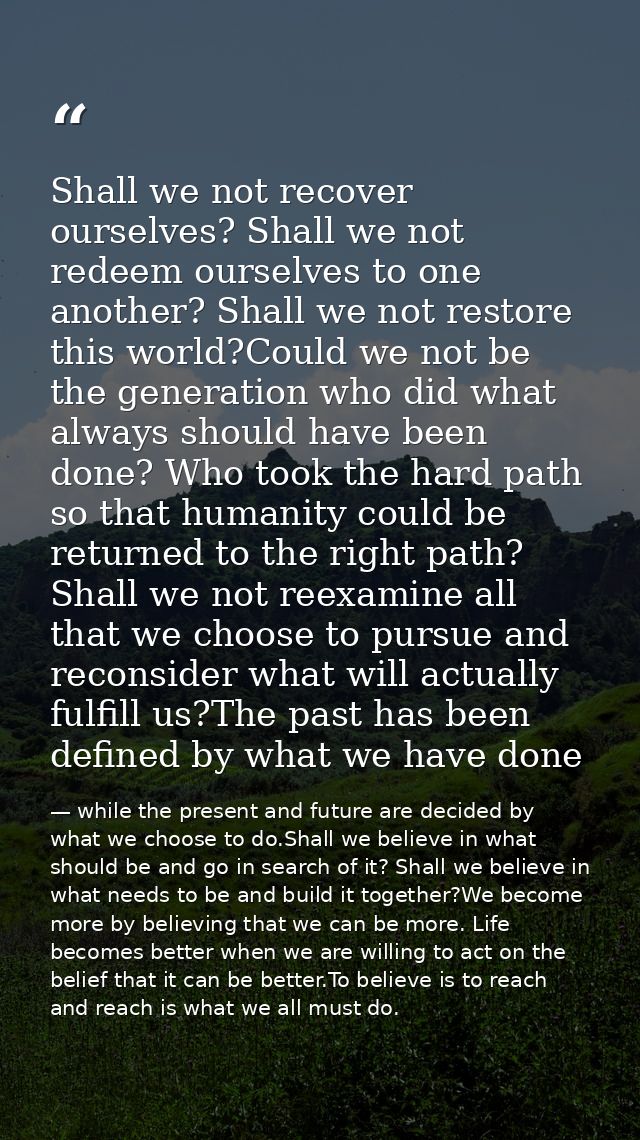 Shall we not recover ourselves? Shall we not redeem ourselves to one another? Shall we not restore this world?Could we n — while the present and future are decided by what we choose to do.Shall we believe in what should be and go in search of it? Shall we believe in what needs to be and build it together?We become more by believing that we can be more. Life becomes better when we are willing to act on the belief that it can be better.To believe is to reach and reach is what we all must do.