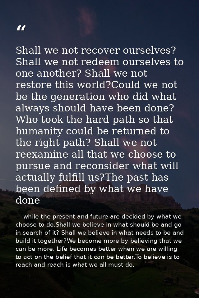 Shall we not recover ourselves? Shall we not redeem ourselves to one another? Shall we not restore this world?Could we n — while the present and future are decided by what we choose to do.Shall we believe in what should be and go in search of it? Shall we believe in what needs to be and build it together?We become more by believing that we can be more. Life becomes better when we are willing to act on the belief that it can be better.To believe is to reach and reach is what we all must do.