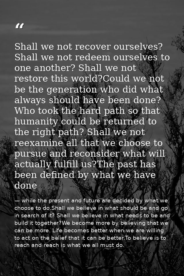 Shall we not recover ourselves? Shall we not redeem ourselves to one another? Shall we not restore this world?Could we n — while the present and future are decided by what we choose to do.Shall we believe in what should be and go in search of it? Shall we believe in what needs to be and build it together?We become more by believing that we can be more. Life becomes better when we are willing to act on the belief that it can be better.To believe is to reach and reach is what we all must do.