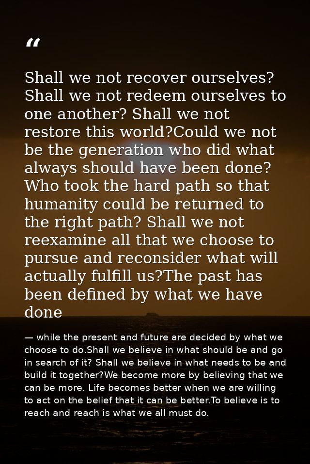 Shall we not recover ourselves? Shall we not redeem ourselves to one another? Shall we not restore this world?Could we n — while the present and future are decided by what we choose to do.Shall we believe in what should be and go in search of it? Shall we believe in what needs to be and build it together?We become more by believing that we can be more. Life becomes better when we are willing to act on the belief that it can be better.To believe is to reach and reach is what we all must do.