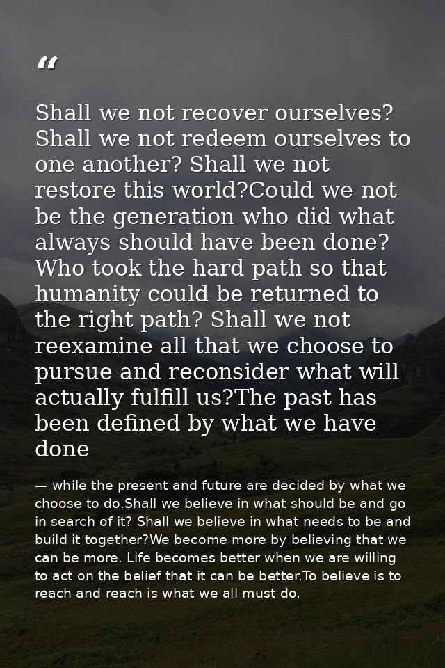 Shall we not recover ourselves? Shall we not redeem ourselves to one another? Shall we not restore this world?Could we n — while the present and future are decided by what we choose to do.Shall we believe in what should be and go in search of it? Shall we believe in what needs to be and build it together?We become more by believing that we can be more. Life becomes better when we are willing to act on the belief that it can be better.To believe is to reach and reach is what we all must do.