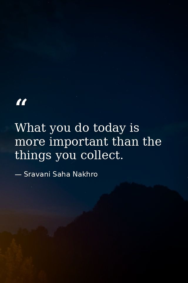 What you do today is more important than the things you collect. — Sravani Saha Nakhro
