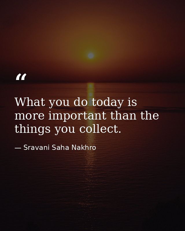 What you do today is more important than the things you collect. — Sravani Saha Nakhro