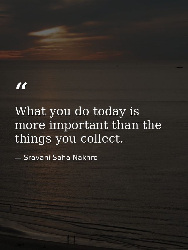What you do today is more important than the things you collect. — Sravani Saha Nakhro