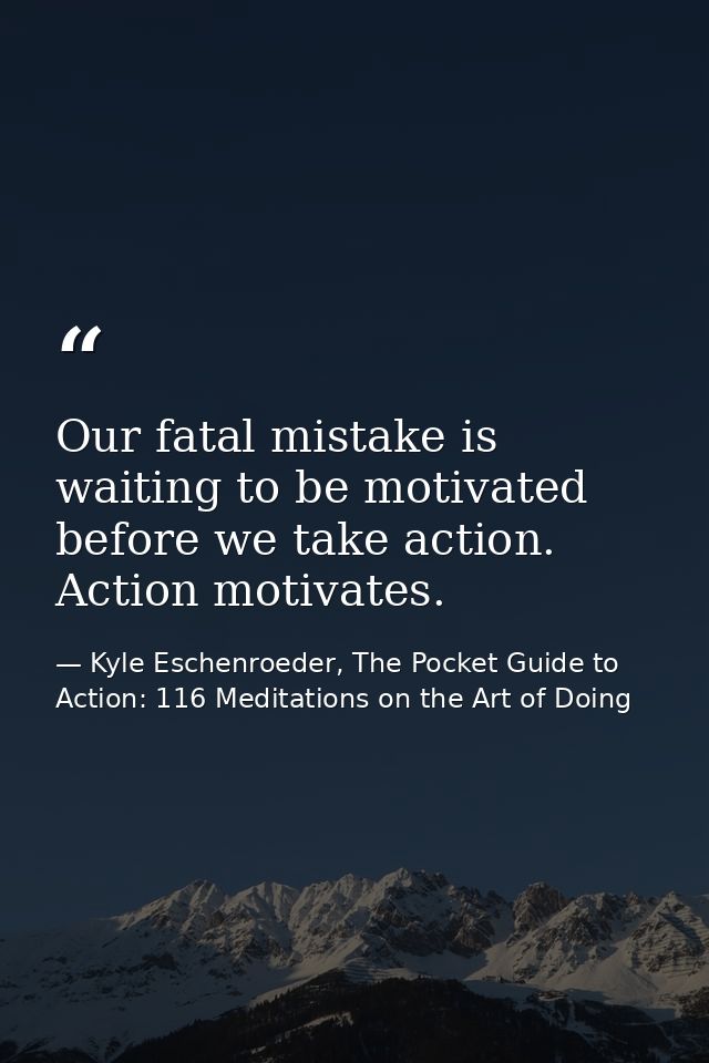Our fatal mistake is waiting to be motivated before we take action. Action motivates. — Kyle Eschenroeder, The Pocket Guide to Action: 116 Meditations on the Art of Doing