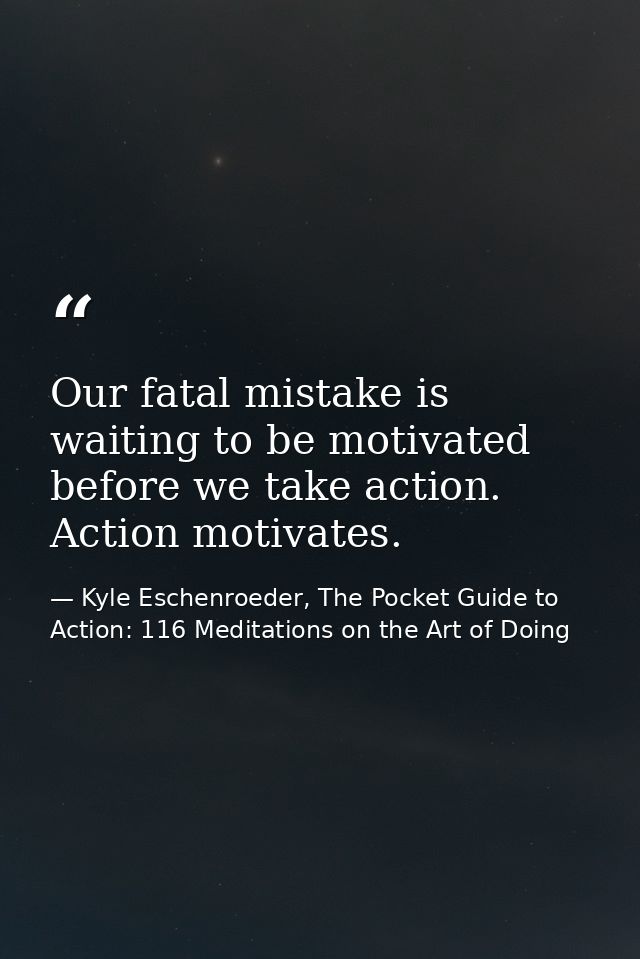 Our fatal mistake is waiting to be motivated before we take action. Action motivates. — Kyle Eschenroeder, The Pocket Guide to Action: 116 Meditations on the Art of Doing