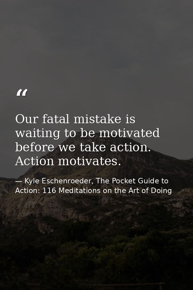 Our fatal mistake is waiting to be motivated before we take action. Action motivates. — Kyle Eschenroeder, The Pocket Guide to Action: 116 Meditations on the Art of Doing