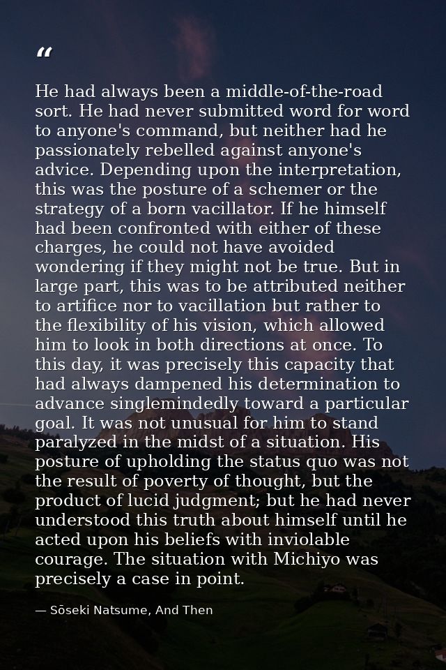 He had always been a middle-of-the-road sort. He had never submitted word for word to anyone's command, but neither had  — Sōseki Natsume, And Then