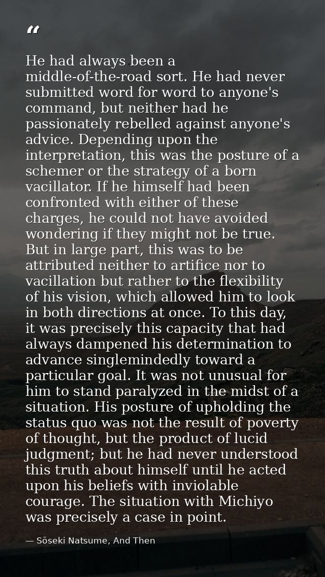 He had always been a middle-of-the-road sort. He had never submitted word for word to anyone's command, but neither had  — Sōseki Natsume, And Then
