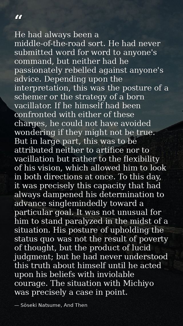 He had always been a middle-of-the-road sort. He had never submitted word for word to anyone's command, but neither had  — Sōseki Natsume, And Then