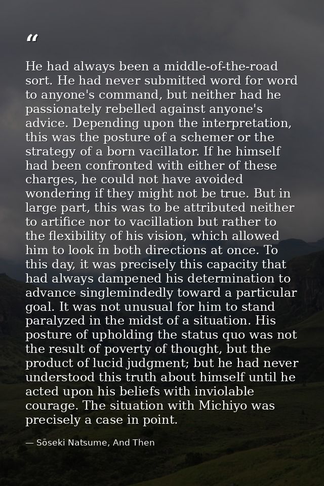 He had always been a middle-of-the-road sort. He had never submitted word for word to anyone's command, but neither had  — Sōseki Natsume, And Then