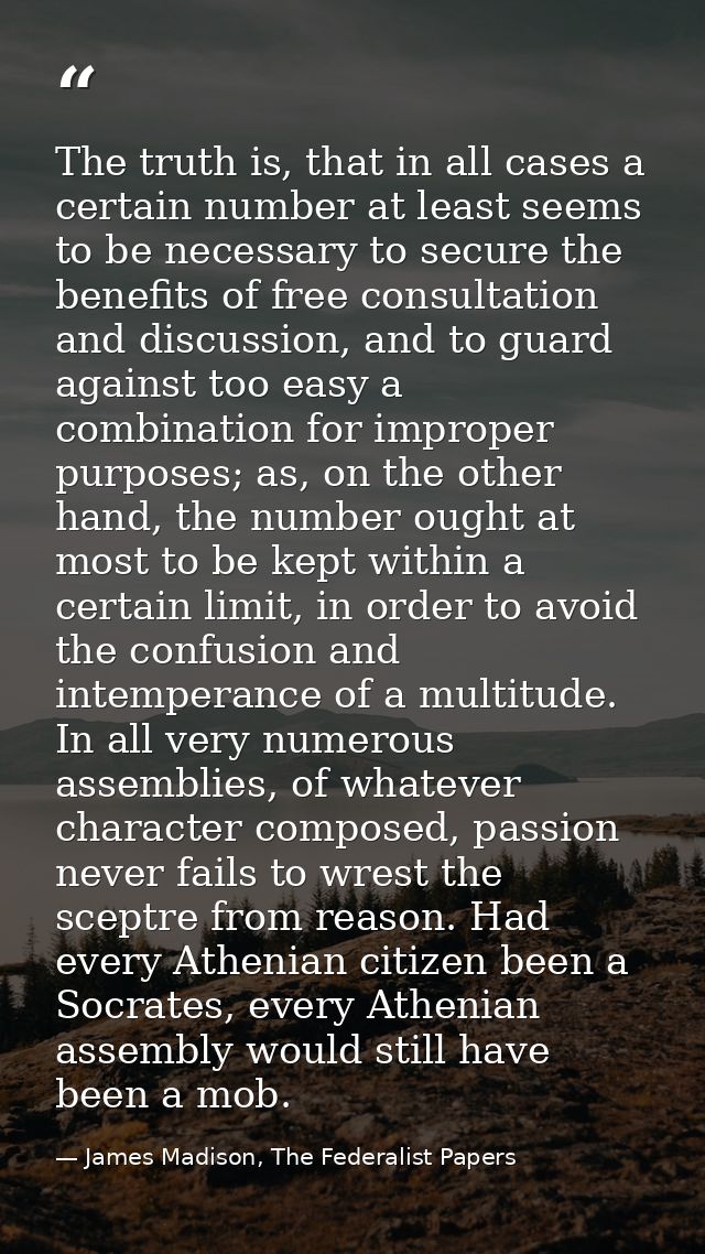 The truth is, that in all cases a certain number at least seems to be necessary to secure the benefits of free consultat — James Madison, The Federalist Papers