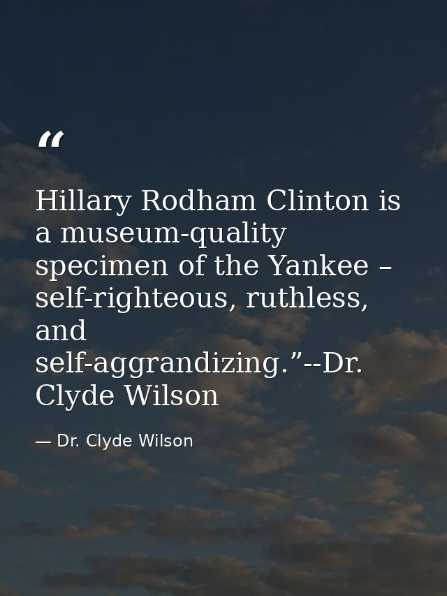 Hillary Rodham Clinton is a museum-quality specimen of the Yankee – self-righteous, ruthless, and self-aggrandizing.”--D — Dr. Clyde Wilson