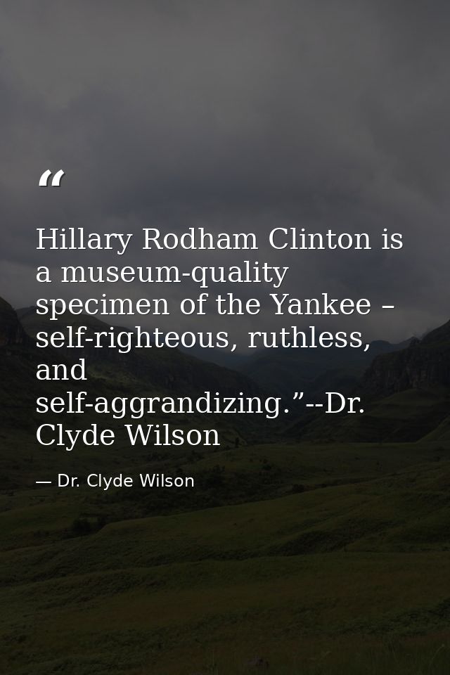Hillary Rodham Clinton is a museum-quality specimen of the Yankee – self-righteous, ruthless, and self-aggrandizing.”--D — Dr. Clyde Wilson