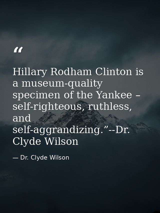 Hillary Rodham Clinton is a museum-quality specimen of the Yankee – self-righteous, ruthless, and self-aggrandizing.”--D — Dr. Clyde Wilson