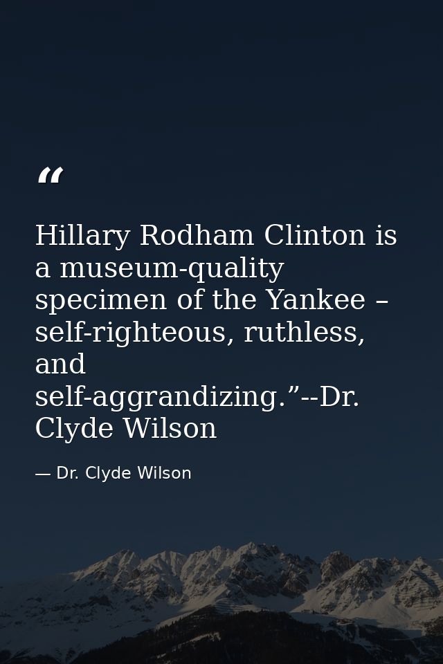 Hillary Rodham Clinton is a museum-quality specimen of the Yankee – self-righteous, ruthless, and self-aggrandizing.”--D — Dr. Clyde Wilson
