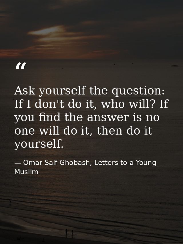 Ask yourself the question: If I don't do it, who will? If you find the answer is no one will do it, then do it yourself. — Omar Saif Ghobash, Letters to a Young Muslim