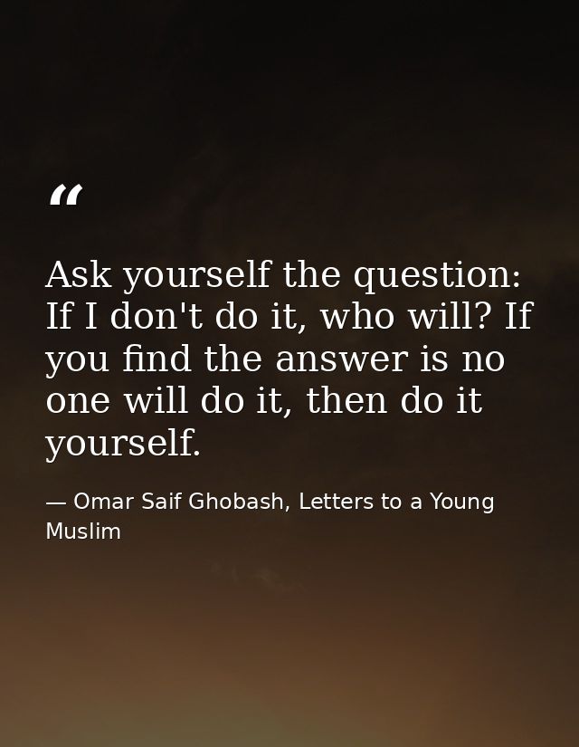 Ask yourself the question: If I don't do it, who will? If you find the answer is no one will do it, then do it yourself. — Omar Saif Ghobash, Letters to a Young Muslim
