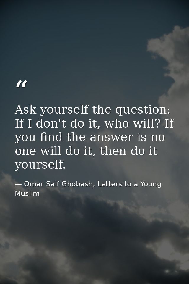 Ask yourself the question: If I don't do it, who will? If you find the answer is no one will do it, then do it yourself. — Omar Saif Ghobash, Letters to a Young Muslim