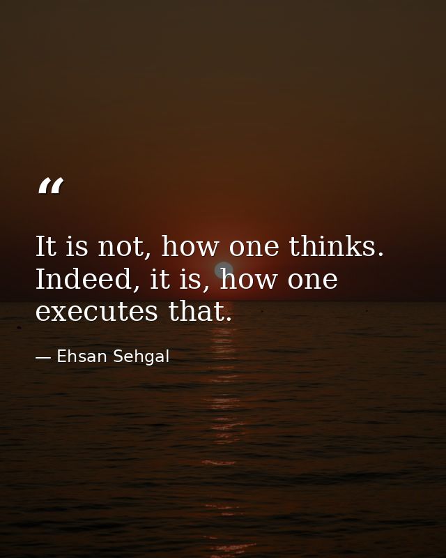 It is not, how one thinks. Indeed, it is, how one executes that. — Ehsan Sehgal