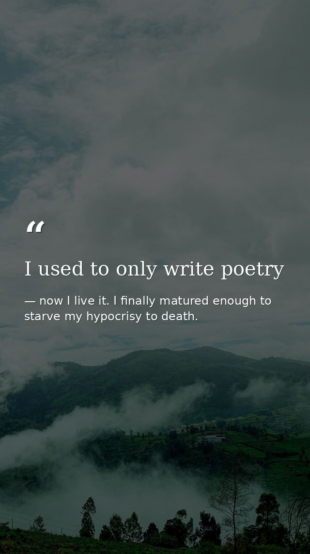 I used to only write poetry — now I live it. I finally matured enough to starve my hypocrisy to death.
