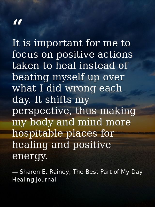 It is important for me to focus on positive actions taken to heal instead of beating myself up over what I did wrong eac — Sharon E. Rainey, The Best Part of My Day Healing Journal