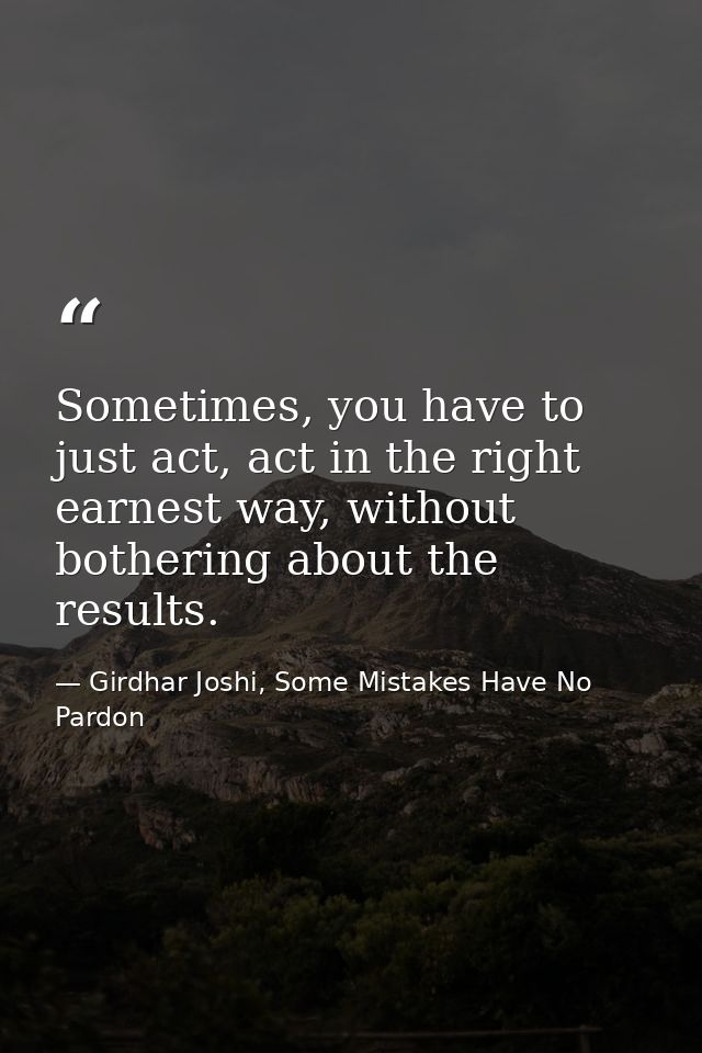 Sometimes, you have to just act, act in the right earnest way, without bothering about the results. — Girdhar Joshi, Some Mistakes Have No Pardon