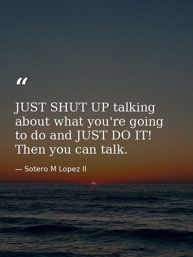 JUST SHUT UP talking about what you're going to do and JUST DO IT! Then you can talk. — Sotero M Lopez II